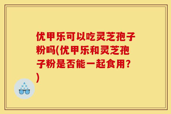 优甲乐可以吃灵芝孢子粉吗(优甲乐和灵芝孢子粉是否能一起食用?)-第1张图片-灵芝之家 优甲乐可以吃灵芝孢子粉吗(优甲乐和灵芝孢子粉是否能一起食用?)-第1张图片-灵芝之家
