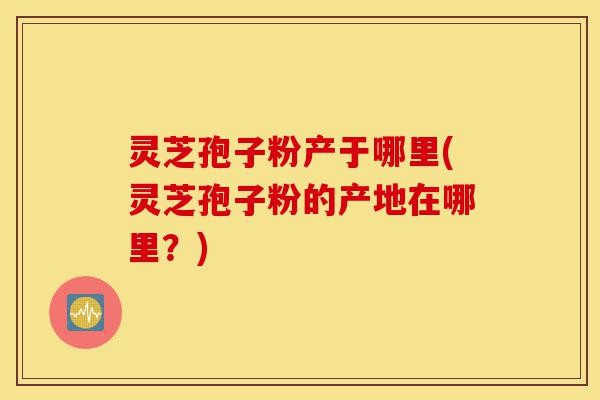 灵芝孢子粉产于哪里(灵芝孢子粉的产地在哪里?)-第1张图片-灵芝之家 灵芝孢子粉产于哪里(灵芝孢子粉的产地在哪里?)-第1张图片-灵芝之家