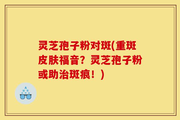 灵芝孢子粉对斑(重斑皮肤福音?灵芝孢子粉或助治斑痕!)-第1张图片-灵芝之家 灵芝孢子粉对斑(重斑皮肤福音?灵芝孢子粉或助治斑痕!)-第1张图片-灵芝之家
