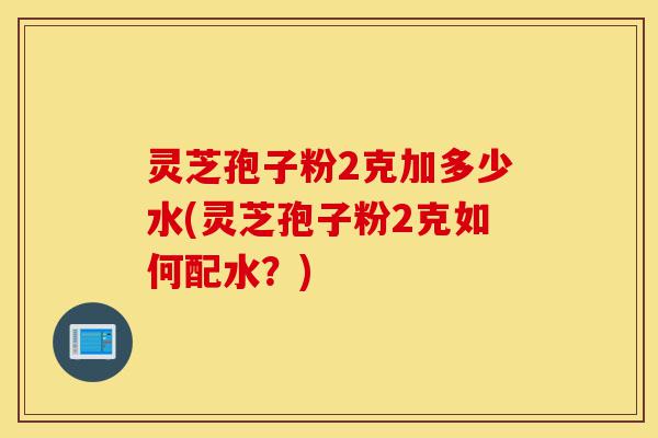 灵芝孢子粉2克加多少水(灵芝孢子粉2克如何配水?)-第1张图片-灵芝之家 灵芝孢子粉2克加多少水(灵芝孢子粉2克如何配水?)-第1张图片-灵芝之家