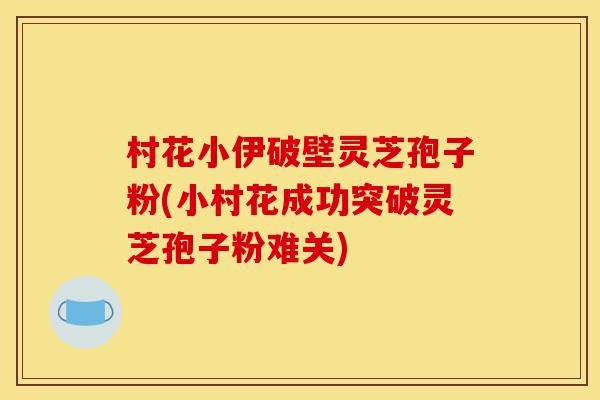 村花小伊破壁灵芝孢子粉(小村花成功突破灵芝孢子粉难关)-第1张图片-灵芝之家 村花小伊破壁灵芝孢子粉(小村花成功突破灵芝孢子粉难关)-第1张图片-灵芝之家