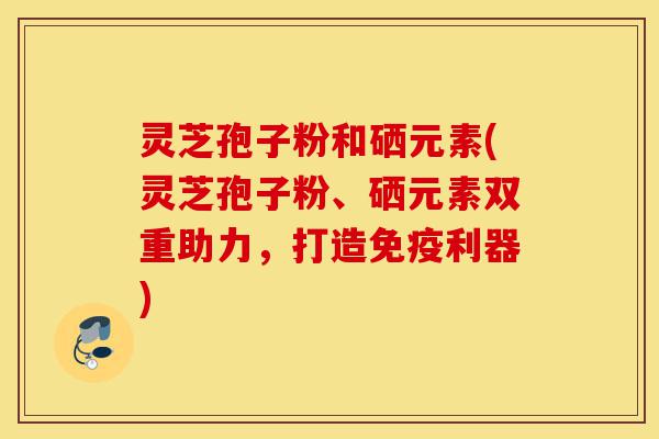 灵芝孢子粉和硒元素(灵芝孢子粉、硒元素双重助力,打造免疫利器)-第1张图片-灵芝之家 灵芝孢子粉和硒元素(灵芝孢子粉、硒元素双重助力,打造免疫利器)-第1张图片-灵芝之家