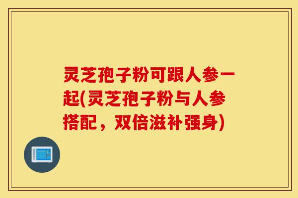 灵芝孢子粉可跟人参一起(灵芝孢子粉与人参搭配,双倍滋补强身)-第1张图片-灵芝之家 灵芝孢子粉可跟人参一起(灵芝孢子粉与人参搭配,双倍滋补强身)-第1张图片-灵芝之家