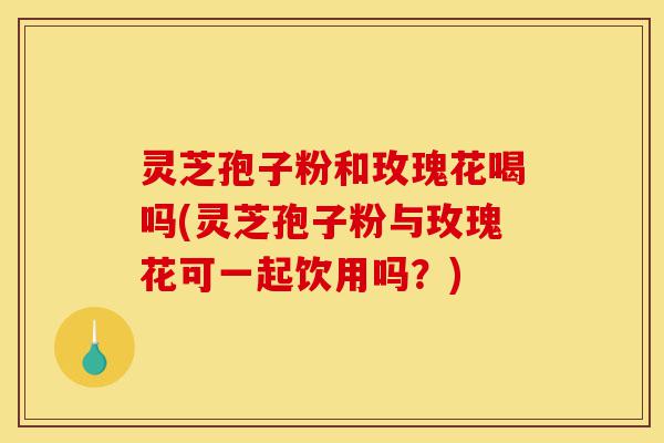 灵芝孢子粉和玫瑰花喝吗(灵芝孢子粉与玫瑰花可一起饮用吗?)-第1张图片-灵芝之家 灵芝孢子粉和玫瑰花喝吗(灵芝孢子粉与玫瑰花可一起饮用吗?)-第1张图片-灵芝之家