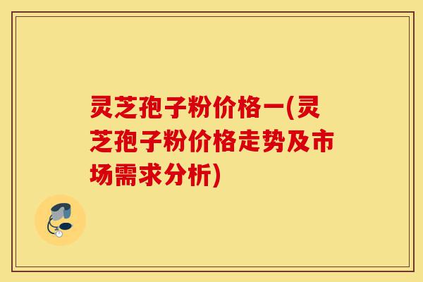 灵芝孢子粉价格一(灵芝孢子粉价格走势及市场需求分析)-第1张图片-灵芝之家