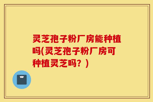 灵芝孢子粉厂房能种植吗(灵芝孢子粉厂房可种植灵芝吗?)-第1张图片-灵芝之家 灵芝孢子粉厂房能种植吗(灵芝孢子粉厂房可种植灵芝吗?)-第1张图片-灵芝之家