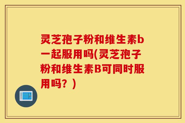 灵芝孢子粉和维生素b一起服用吗(灵芝孢子粉和维生素B可同时服用吗?)-第1张图片-灵芝之家 灵芝孢子粉和维生素b一起服用吗(灵芝孢子粉和维生素B可同时服用吗?)-第1张图片-灵芝之家