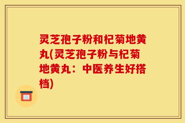 灵芝孢子粉和杞菊地黄丸(灵芝孢子粉与杞菊地黄丸:中医养生好搭档)-第1张图片-灵芝之家 灵芝孢子粉和杞菊地黄丸(灵芝孢子粉与杞菊地黄丸:中医养生好搭档)-第1张图片-灵芝之家