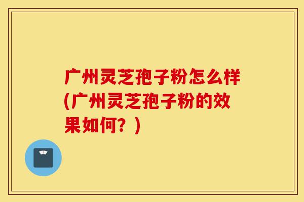 广州灵芝孢子粉怎么样(广州灵芝孢子粉的效果如何？)-第1张图片-灵芝之家