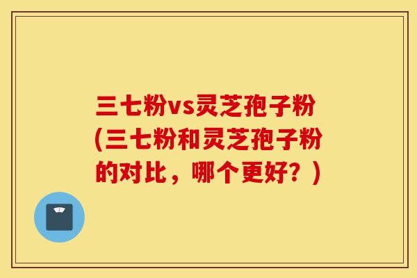 三七粉vs灵芝孢子粉(三七粉和灵芝孢子粉的对比,哪个更好?)-第1张图片-灵芝之家 三七粉vs灵芝孢子粉(三七粉和灵芝孢子粉的对比,哪个更好?)-第1张图片-灵芝之家
