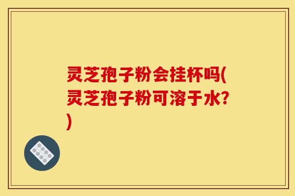 灵芝孢子粉会挂杯吗(灵芝孢子粉可溶于水?)-第1张图片-灵芝之家 灵芝孢子粉会挂杯吗(灵芝孢子粉可溶于水?)-第1张图片-灵芝之家