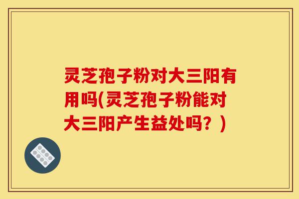 灵芝孢子粉对大三阳有用吗(灵芝孢子粉能对大三阳产生益处吗?)-第1张图片-灵芝之家 灵芝孢子粉对大三阳有用吗(灵芝孢子粉能对大三阳产生益处吗?)-第1张图片-灵芝之家