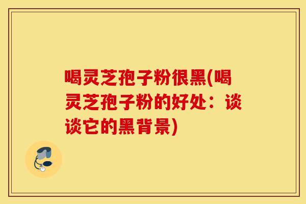 喝灵芝孢子粉很黑(喝灵芝孢子粉的好处:谈谈它的黑背景)-第1张图片-灵芝之家 喝灵芝孢子粉很黑(喝灵芝孢子粉的好处:谈谈它的黑背景)-第1张图片-灵芝之家