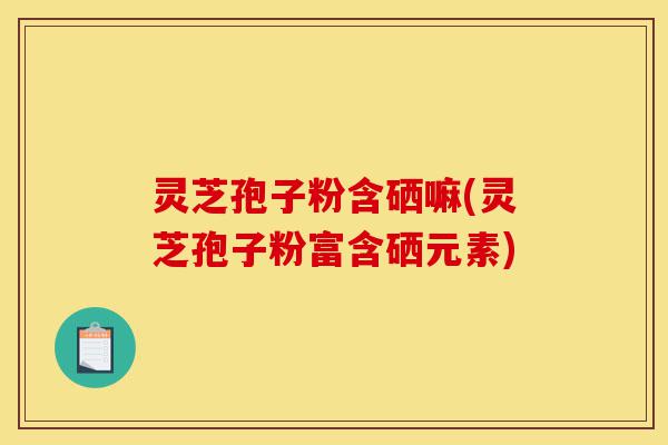 灵芝孢子粉含硒嘛(灵芝孢子粉富含硒元素)-第1张图片-灵芝之家 灵芝孢子粉含硒嘛(灵芝孢子粉富含硒元素)-第1张图片-灵芝之家