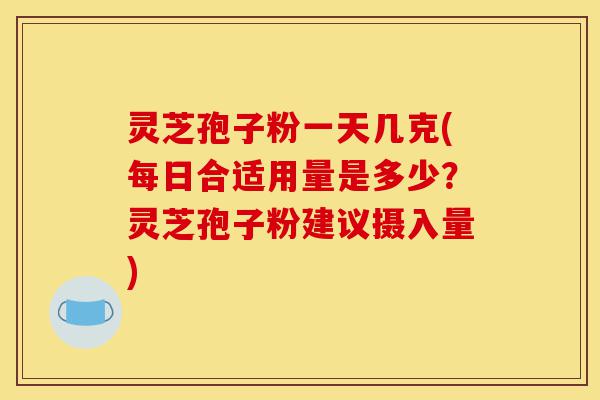 灵芝孢子粉一天几克(每日合适用量是多少？灵芝孢子粉建议摄入量)-第1张图片-灵芝之家