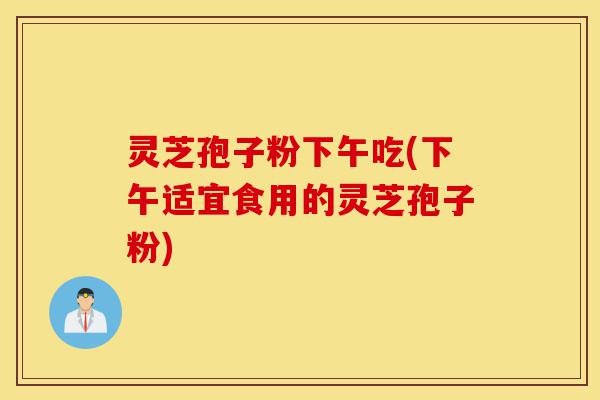 灵芝孢子粉下午吃(下午适宜食用的灵芝孢子粉)-第1张图片-灵芝之家 灵芝孢子粉下午吃(下午适宜食用的灵芝孢子粉)-第1张图片-灵芝之家