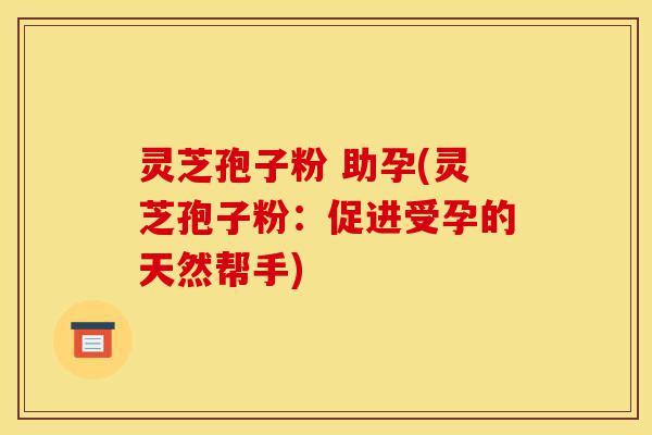 灵芝孢子粉 助孕(灵芝孢子粉：促进受孕的天然帮手)-第1张图片-灵芝之家