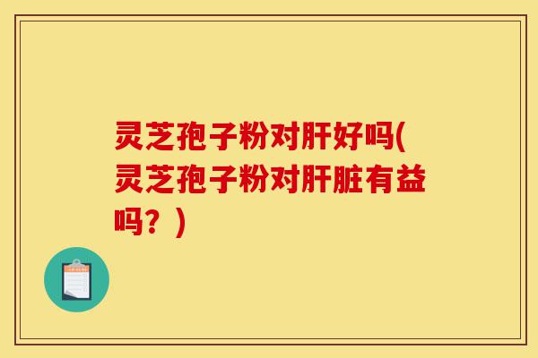 灵芝孢子粉对肝好吗(灵芝孢子粉对肝脏有益吗？)-第1张图片-灵芝之家