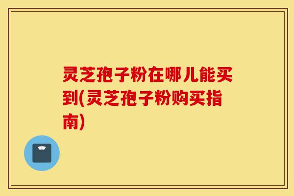 灵芝孢子粉在哪儿能买到(灵芝孢子粉购买指南)-第1张图片-灵芝之家 灵芝孢子粉在哪儿能买到(灵芝孢子粉购买指南)-第1张图片-灵芝之家