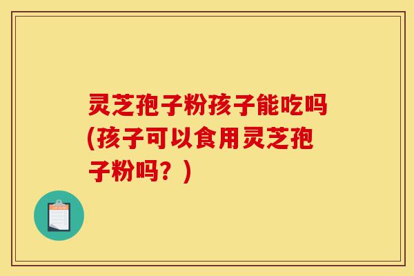 灵芝孢子粉孩子能吃吗(孩子可以食用灵芝孢子粉吗?)-第1张图片-灵芝之家 灵芝孢子粉孩子能吃吗(孩子可以食用灵芝孢子粉吗?)-第1张图片-灵芝之家