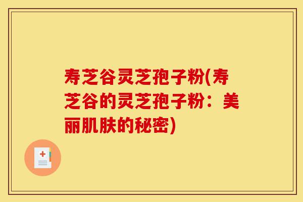 寿芝谷灵芝孢子粉(寿芝谷的灵芝孢子粉:美丽肌肤的秘密)-第1张图片-灵芝之家 寿芝谷灵芝孢子粉(寿芝谷的灵芝孢子粉:美丽肌肤的秘密)-第1张图片-灵芝之家