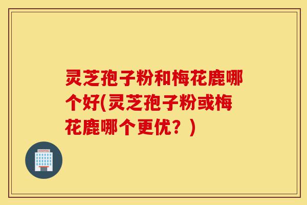 灵芝孢子粉和梅花鹿哪个好(灵芝孢子粉或梅花鹿哪个更优?)-第1张图片-灵芝之家 灵芝孢子粉和梅花鹿哪个好(灵芝孢子粉或梅花鹿哪个更优?)-第1张图片-灵芝之家