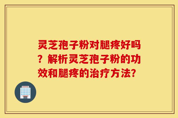 灵芝孢子粉对腿疼好吗？解析灵芝孢子粉的功效和腿疼的治疗方法？-第1张图片-灵芝之家