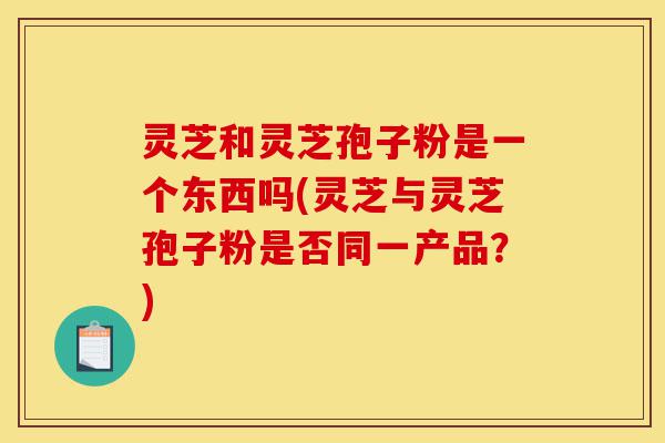 灵芝和灵芝孢子粉是一个东西吗(灵芝与灵芝孢子粉是否同一产品?)-第1张图片-灵芝之家 灵芝和灵芝孢子粉是一个东西吗(灵芝与灵芝孢子粉是否同一产品?)-第1张图片-灵芝之家
