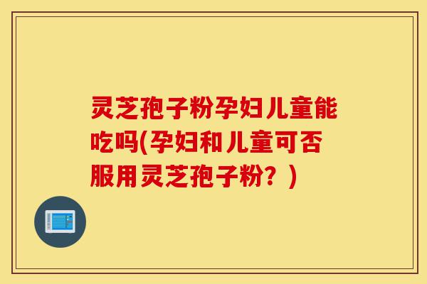 灵芝孢子粉孕妇儿童能吃吗(孕妇和儿童可否服用灵芝孢子粉？)-第1张图片-灵芝之家