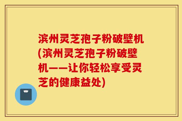 滨州灵芝孢子粉破壁机(滨州灵芝孢子粉破壁机——让你轻松享受灵芝的健康益处)-第1张图片-灵芝之家