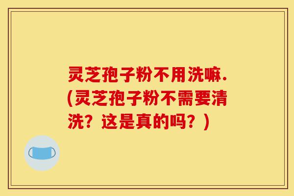 灵芝孢子粉不用洗嘛.(灵芝孢子粉不需要清洗?这是真的吗?)-第1张图片-灵芝之家 灵芝孢子粉不用洗嘛.(灵芝孢子粉不需要清洗?这是真的吗?)-第1张图片-灵芝之家