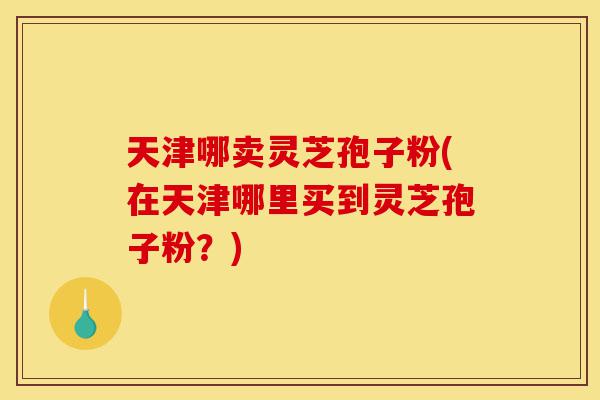 天津哪卖灵芝孢子粉(在天津哪里买到灵芝孢子粉?)-第1张图片-灵芝之家 天津哪卖灵芝孢子粉(在天津哪里买到灵芝孢子粉?)-第1张图片-灵芝之家