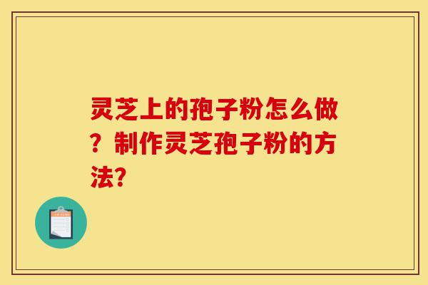灵芝上的孢子粉怎么做？制作灵芝孢子粉的方法？-第1张图片-灵芝之家