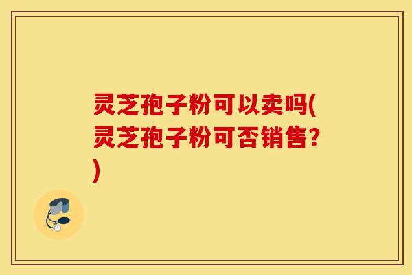 灵芝孢子粉可以卖吗(灵芝孢子粉可否销售?)-第1张图片-灵芝之家 灵芝孢子粉可以卖吗(灵芝孢子粉可否销售?)-第1张图片-灵芝之家