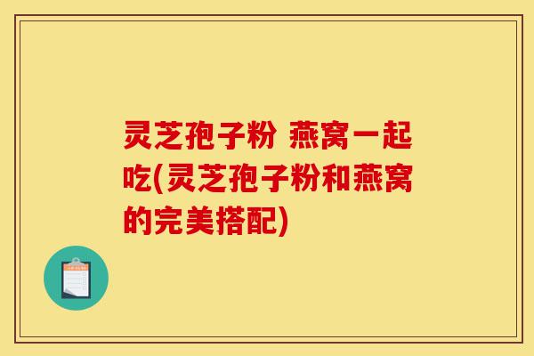 灵芝孢子粉 燕窝一起吃(灵芝孢子粉和燕窝的完美搭配)-第1张图片-灵芝之家 灵芝孢子粉 燕窝一起吃(灵芝孢子粉和燕窝的完美搭配)-第1张图片-灵芝之家