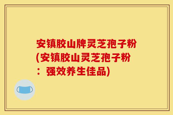安镇胶山牌灵芝孢子粉(安镇胶山灵芝孢子粉:强效养生佳品)-第1张图片-灵芝之家 安镇胶山牌灵芝孢子粉(安镇胶山灵芝孢子粉:强效养生佳品)-第1张图片-灵芝之家