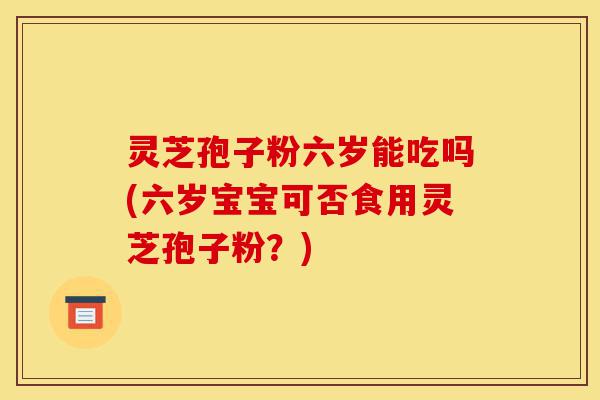 灵芝孢子粉六岁能吃吗(六岁宝宝可否食用灵芝孢子粉?)-第1张图片-灵芝之家 灵芝孢子粉六岁能吃吗(六岁宝宝可否食用灵芝孢子粉?)-第1张图片-灵芝之家