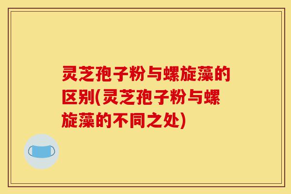 灵芝孢子粉与螺旋藻的区别(灵芝孢子粉与螺旋藻的不同之处)-第1张图片-灵芝之家 灵芝孢子粉与螺旋藻的区别(灵芝孢子粉与螺旋藻的不同之处)-第1张图片-灵芝之家