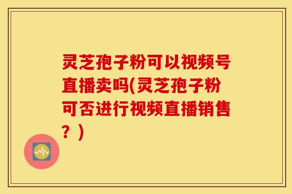 灵芝孢子粉可以视频号直播卖吗(灵芝孢子粉可否进行视频直播销售?)-第1张图片-灵芝之家 灵芝孢子粉可以视频号直播卖吗(灵芝孢子粉可否进行视频直播销售?)-第1张图片-灵芝之家