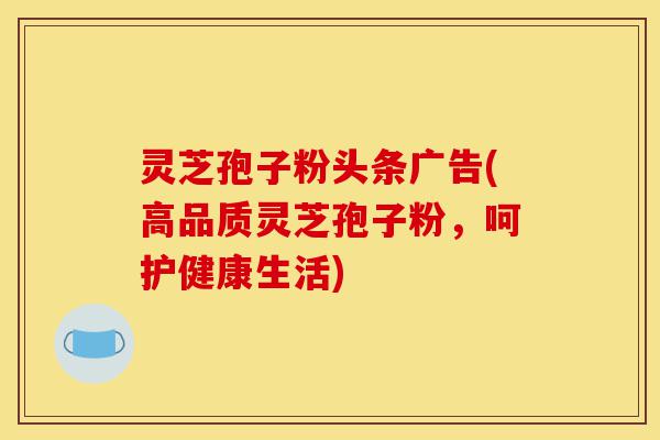 灵芝孢子粉头条广告(高品质灵芝孢子粉，呵护健康生活)-第1张图片-灵芝之家