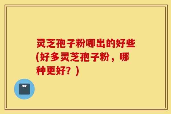灵芝孢子粉哪出的好些(好多灵芝孢子粉,哪种更好?)-第1张图片-灵芝之家 灵芝孢子粉哪出的好些(好多灵芝孢子粉,哪种更好?)-第1张图片-灵芝之家