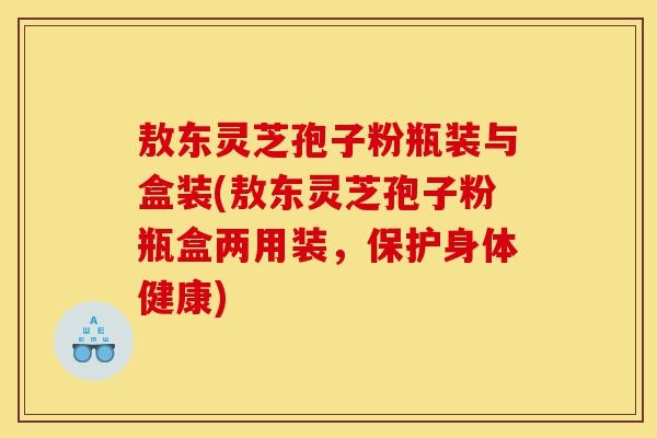 敖东灵芝孢子粉瓶装与盒装(敖东灵芝孢子粉瓶盒两用装,保护身体健康)-第1张图片-灵芝之家 敖东灵芝孢子粉瓶装与盒装(敖东灵芝孢子粉瓶盒两用装,保护身体健康)-第1张图片-灵芝之家