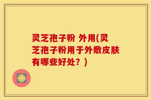 灵芝孢子粉 外用(灵芝孢子粉用于外敷皮肤有哪些好处？)-第1张图片-灵芝之家