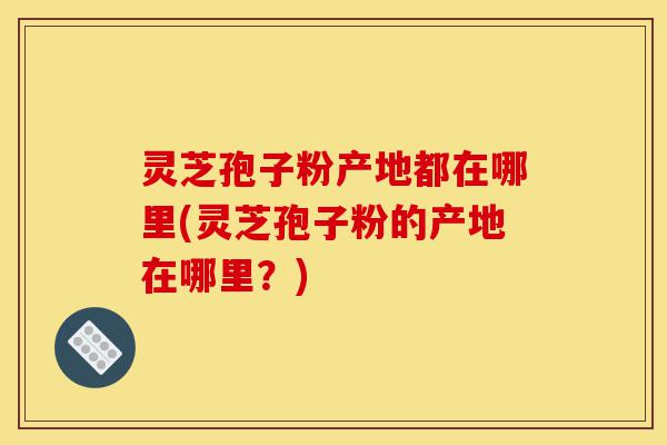 灵芝孢子粉产地都在哪里(灵芝孢子粉的产地在哪里?)-第1张图片-灵芝之家 灵芝孢子粉产地都在哪里(灵芝孢子粉的产地在哪里?)-第1张图片-灵芝之家