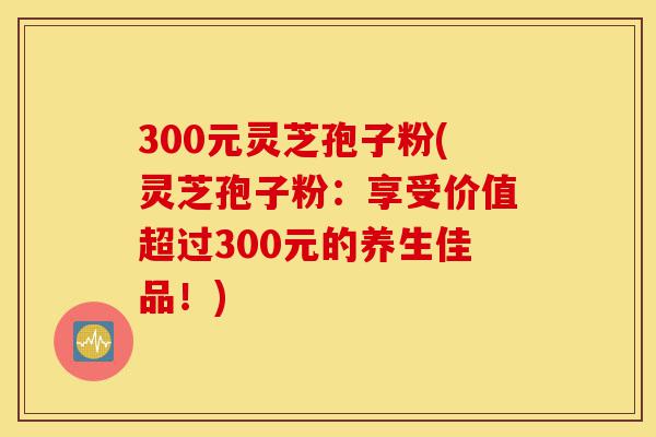 300元灵芝孢子粉(灵芝孢子粉:享受价值超过300元的养生佳品!)-第1张图片-灵芝之家 300元灵芝孢子粉(灵芝孢子粉:享受价值超过300元的养生佳品!)-第1张图片-灵芝之家