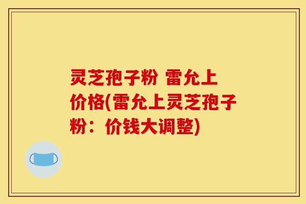 灵芝孢子粉 雷允上 价格(雷允上灵芝孢子粉：价钱大调整)-第1张图片-灵芝之家