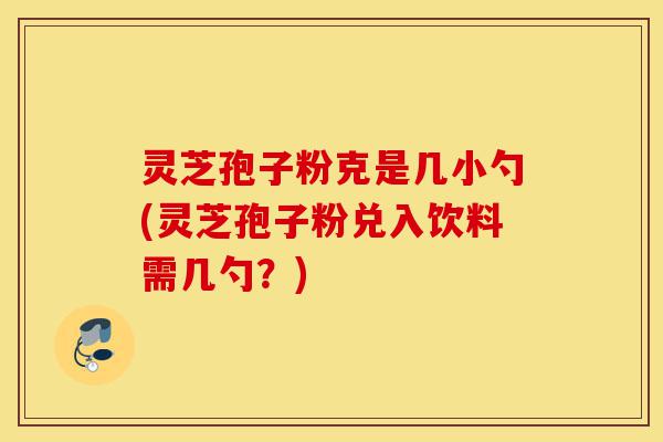 灵芝孢子粉克是几小勺(灵芝孢子粉兑入饮料需几勺?)-第1张图片-灵芝之家 灵芝孢子粉克是几小勺(灵芝孢子粉兑入饮料需几勺?)-第1张图片-灵芝之家