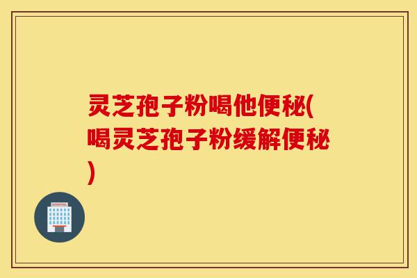 灵芝孢子粉喝他便秘(喝灵芝孢子粉缓解便秘)-第1张图片-灵芝之家