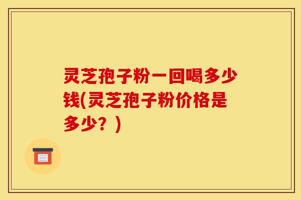 灵芝孢子粉一回喝多少钱(灵芝孢子粉价格是多少？)-第1张图片-灵芝之家
