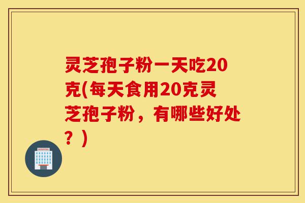 灵芝孢子粉一天吃20克(每天食用20克灵芝孢子粉，有哪些好处？)-第1张图片-灵芝之家